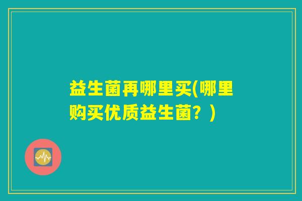 益生菌再哪里买(哪里购买优质益生菌?) 益生菌再哪里买(哪里购买优质益生菌?)
