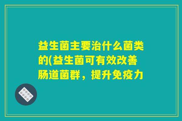 益生菌主要治什么菌类的(益生菌可有效改善肠道菌群，提升免疫力