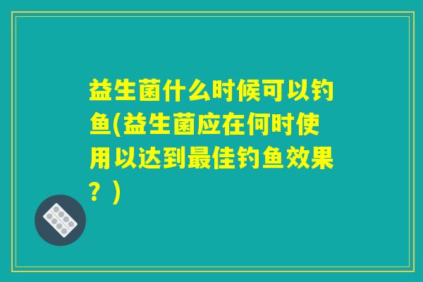 益生菌什么时候可以钓鱼(益生菌应在何时使用以达到佳钓鱼效果?) 益生菌什么时候可以钓鱼(益生菌应在何时使用以达到佳钓鱼效果?)