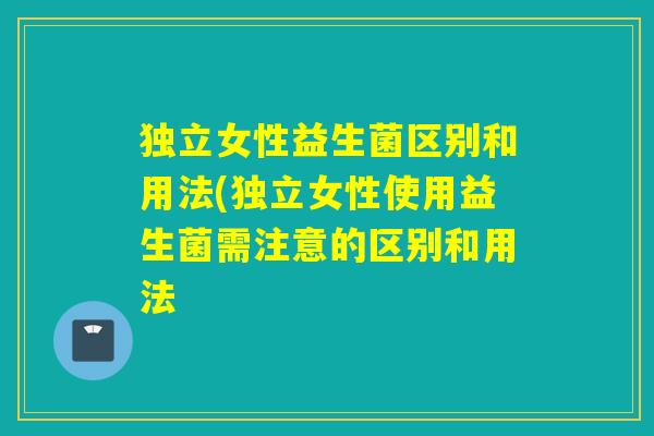 独立女性益生菌区别和用法(独立女性使用益生菌需注意的区别和用法