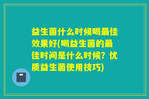 益生菌什么时候喝最佳效果好(喝益生菌的最佳时间是什么时候？优质益生菌使用技巧)
