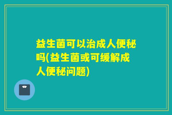 益生菌可以治成人便秘吗(益生菌或可缓解成人便秘问题)