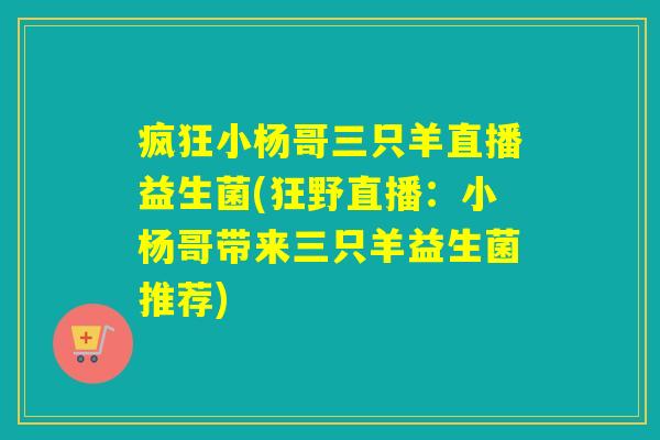 疯狂小杨哥三只羊直播益生菌(狂野直播:小杨哥带来三只羊益生菌推荐) 疯狂小杨哥三只羊直播益生菌(狂野直播:小杨哥带来三只羊益生菌推荐)