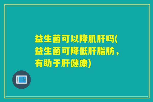 益生菌可以降肌肝吗(益生菌可降低肝脂肪，有助于肝健康)