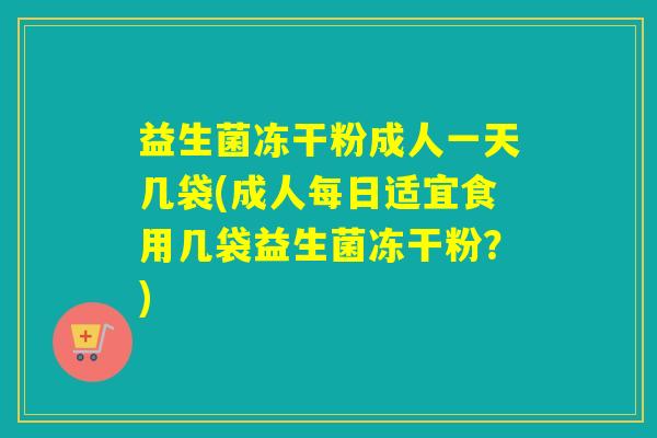 益生菌冻干粉成人一天几袋(成人每日适宜食用几袋益生菌冻干粉？)
