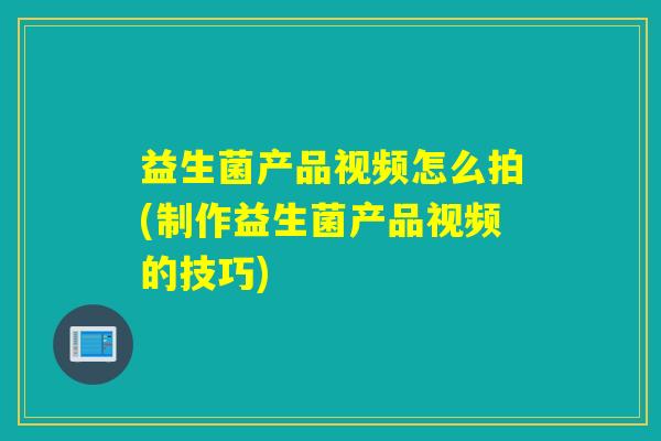益生菌产品视频怎么拍(制作益生菌产品视频的技巧)