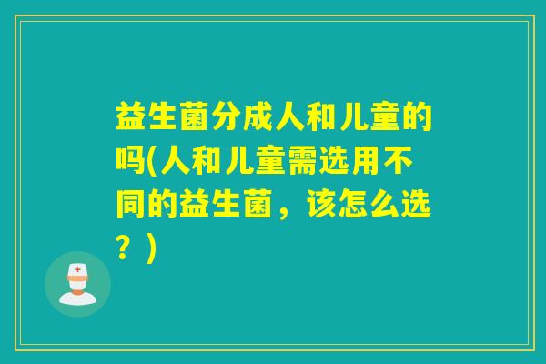 益生菌分成人和儿童的吗(人和儿童需选用不同的益生菌，该怎么选？)