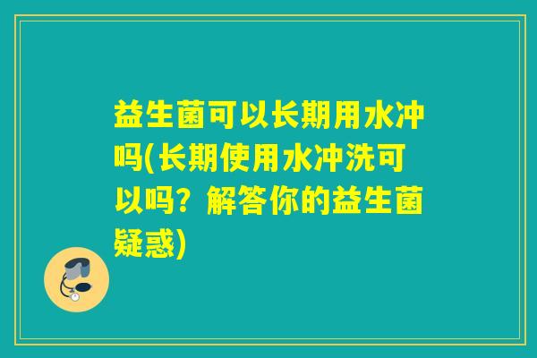 益生菌可以长期用水冲吗(长期使用水冲洗可以吗？解答你的益生菌疑惑)