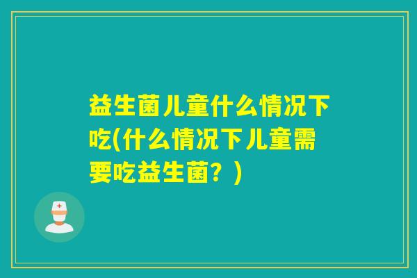 益生菌儿童什么情况下吃(什么情况下儿童需要吃益生菌？)