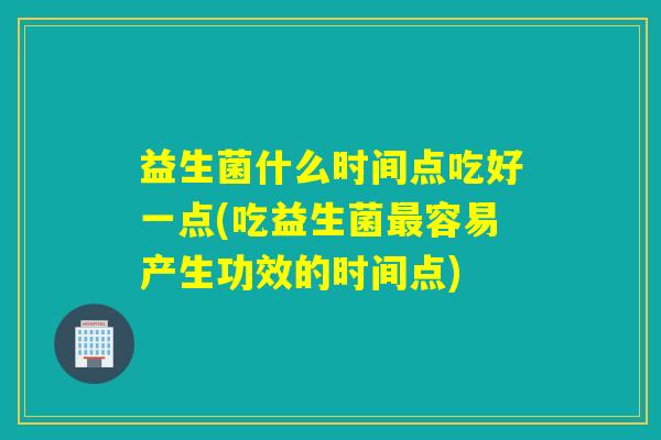 益生菌什么时间点吃好一点(吃益生菌最容易产生功效的时间点)