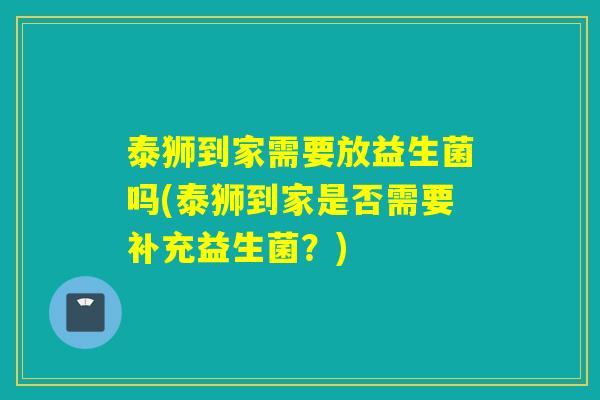 泰狮到家需要放益生菌吗(泰狮到家是否需要补充益生菌？)