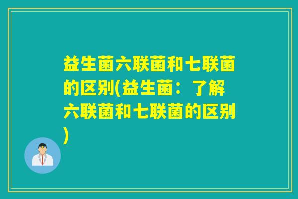 益生菌六联菌和七联菌的区别(益生菌：了解六联菌和七联菌的区别)