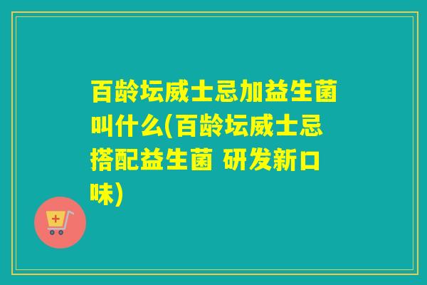 百龄坛威士忌加益生菌叫什么(百龄坛威士忌搭配益生菌 研发新口味)