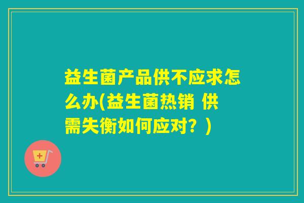 益生菌产品供不应求怎么办(益生菌热销 供需失衡如何应对？)