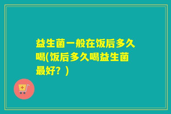 益生菌一般在饭后多久喝(饭后多久喝益生菌最好？)