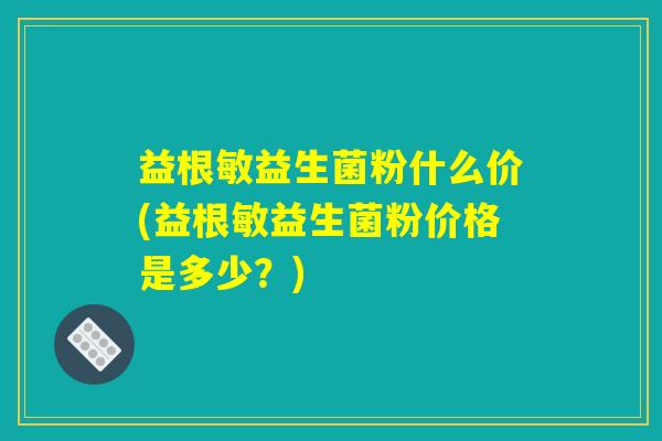 益根敏益生菌粉什么价(益根敏益生菌粉价格是多少？)