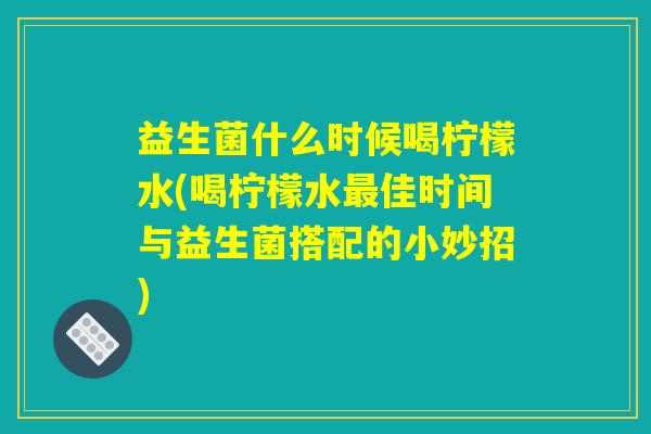 益生菌什么时候喝柠檬水(喝柠檬水最佳时间与益生菌搭配的小妙招)
