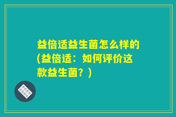 益倍适益生菌怎么样的(益倍适：如何评价这款益生菌？)