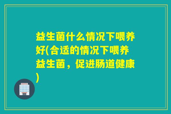 益生菌什么情况下喂养好(合适的情况下喂养益生菌，促进肠道健康)