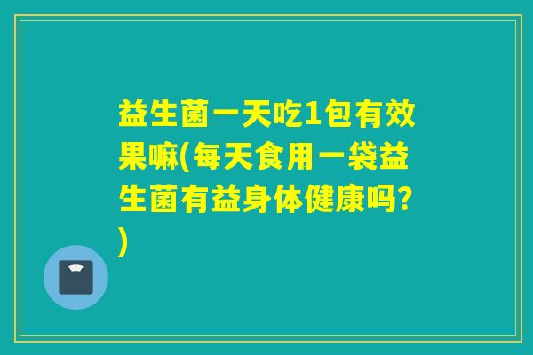 益生菌一天吃1包有效果嘛(每天食用一袋益生菌有益身体健康吗？)