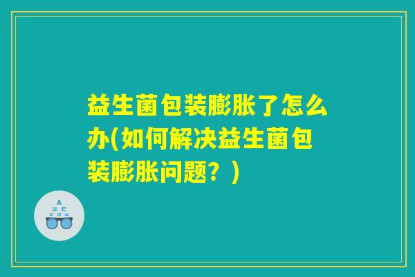 益生菌包装膨胀了怎么办(如何解决益生菌包装膨胀问题？)