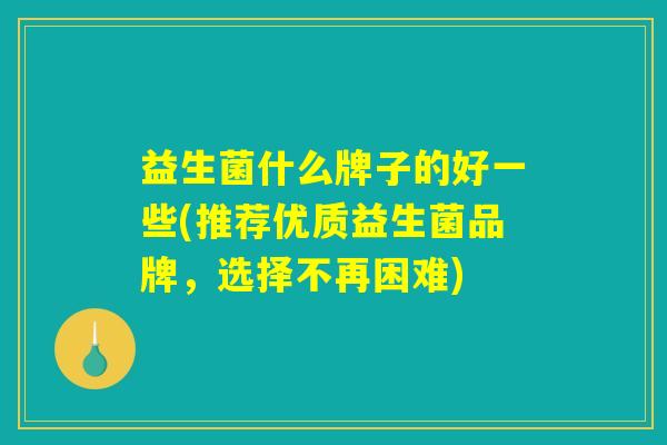 益生菌什么牌子的好一些(推荐优质益生菌品牌，选择不再困难)