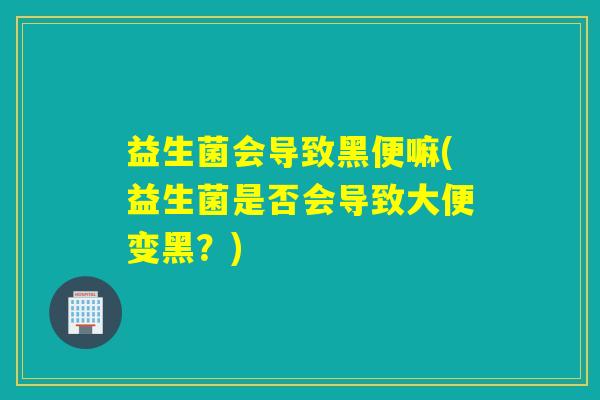 益生菌会导致黑便嘛(益生菌是否会导致大便变黑？)