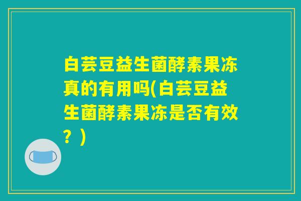 白芸豆益生菌酵素果冻真的有用吗(白芸豆益生菌酵素果冻是否有效？)