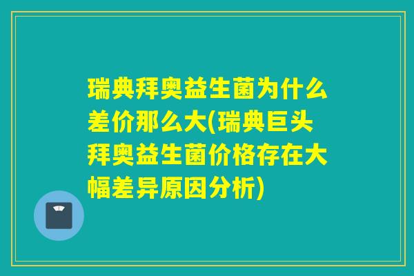 瑞典拜奥益生菌为什么差价那么大(瑞典巨头拜奥益生菌价格存在大幅差异原因分析)