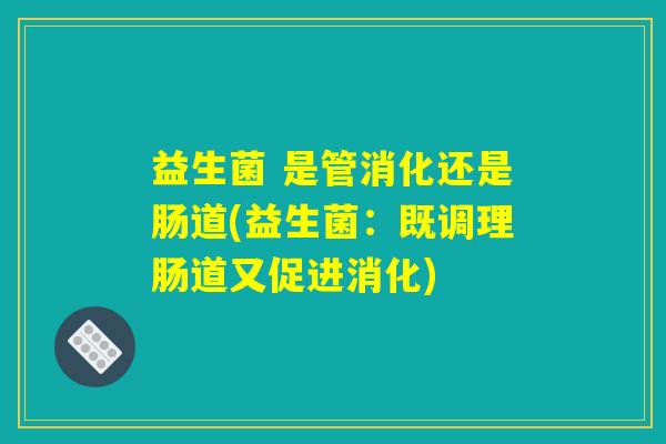 益生菌 是管消化还是肠道(益生菌：既调理肠道又促进消化)