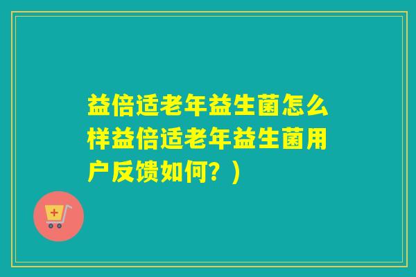 益倍适老年益生菌怎么样益倍适老年益生菌用户反馈如何？)