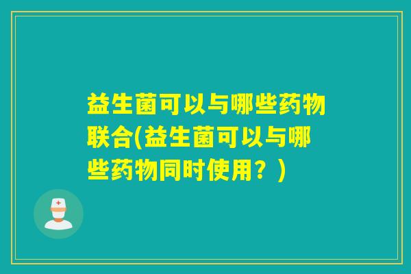 益生菌可以与哪些药物联合(益生菌可以与哪些药物同时使用？)