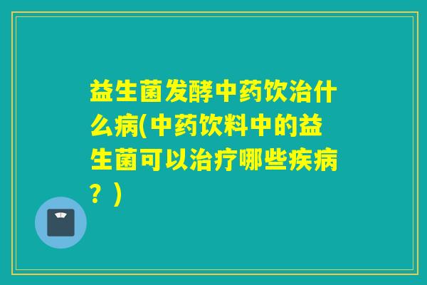 益生菌发酵中药饮治什么病(中药饮料中的益生菌可以治疗哪些疾病？)