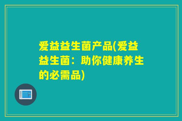 爱益益生菌产品(爱益益生菌：助你健康养生的必需品)