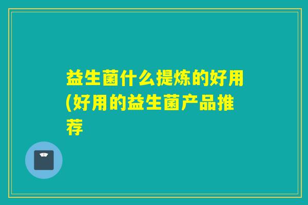 益生菌什么提炼的好用(好用的益生菌产品推荐