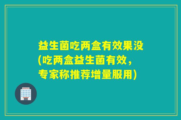 益生菌吃两盒有效果没(吃两盒益生菌有效，专家称推荐增量服用)