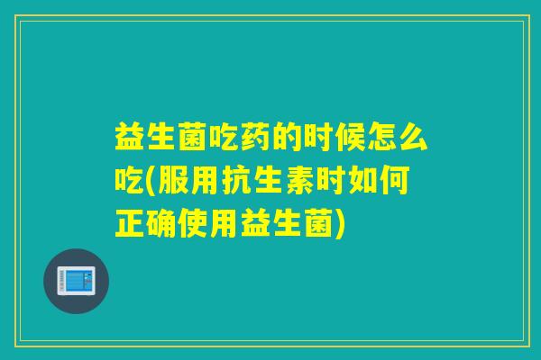 益生菌吃药的时候怎么吃(服用抗生素时如何正确使用益生菌)