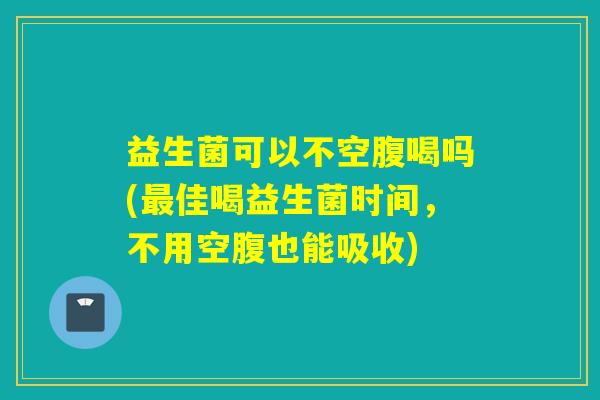 益生菌可以不空腹喝吗(最佳喝益生菌时间，不用空腹也能吸收)