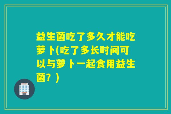 益生菌吃了多久才能吃萝卜(吃了多长时间可以与萝卜一起食用益生菌？)