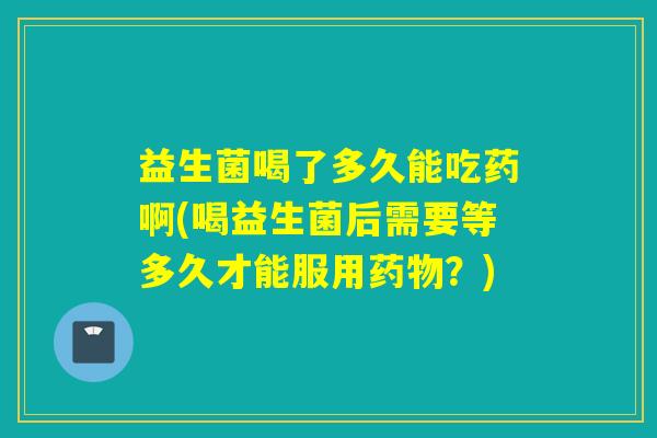 益生菌喝了多久能吃药啊(喝益生菌后需要等多久才能服用药物？)