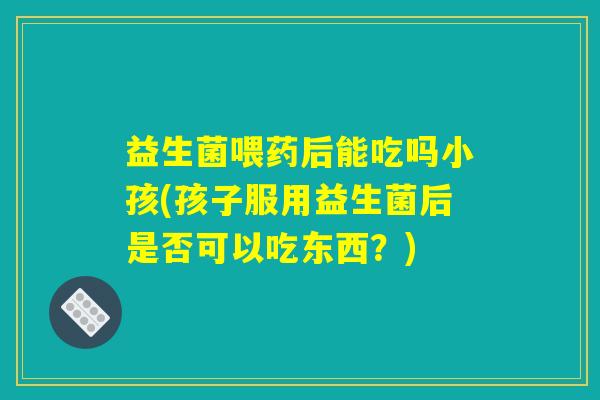 益生菌喂药后能吃吗小孩(孩子服用益生菌后是否可以吃东西？)