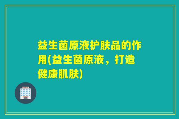 益生菌原液护肤品的作用(益生菌原液，打造健康肌肤)