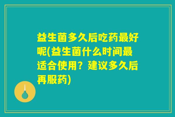 益生菌多久后吃药最好呢(益生菌什么时间最适合使用？建议多久后再服药)