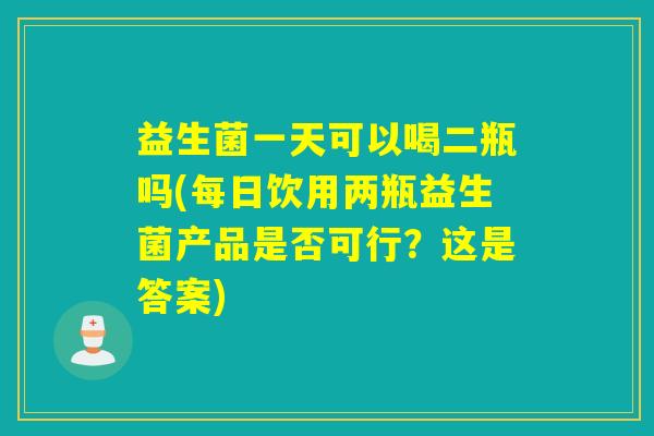 益生菌一天可以喝二瓶吗(每日饮用两瓶益生菌产品是否可行？这是答案)