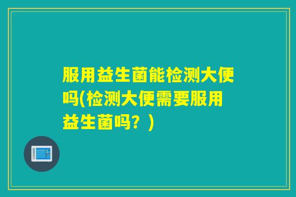 服用益生菌能检测大便吗(检测大便需要服用益生菌吗？)