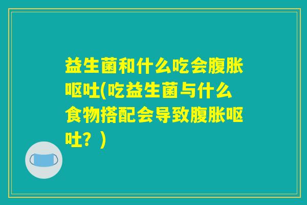 益生菌和什么吃会腹胀呕吐(吃益生菌与什么食物搭配会导致腹胀呕吐？)