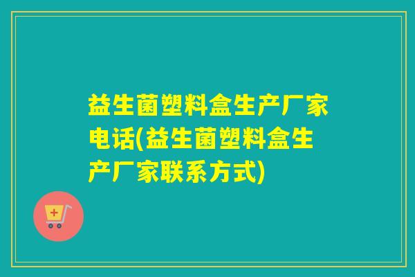 益生菌塑料盒生产厂家电话(益生菌塑料盒生产厂家联系方式)