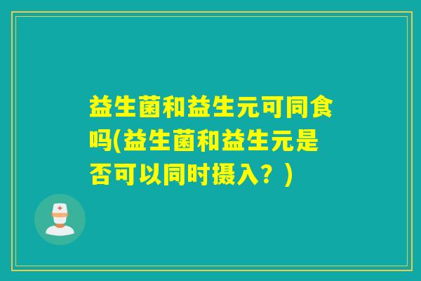 益生菌和益生元可同食吗(益生菌和益生元是否可以同时摄入？)