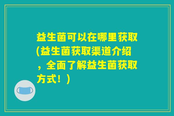 益生菌可以在哪里获取(益生菌获取渠道介绍,全面了解益生菌获取方式!) 益生菌可以在哪里获取(益生菌获取渠道介绍,全面了解益生菌获取方式!)