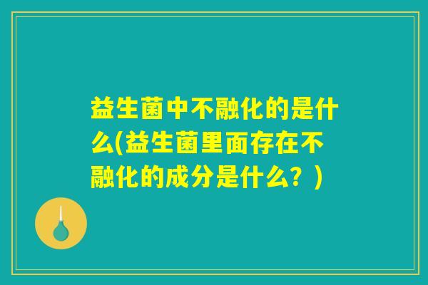 益生菌中不融化的是什么(益生菌里面存在不融化的成分是什么？)